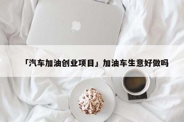 「汽车加油创业项目」加油车生意好做吗