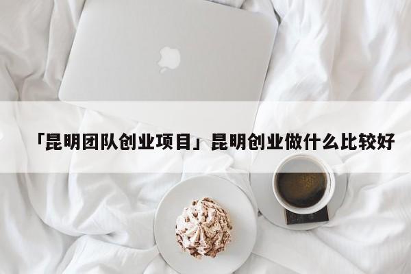 「昆明团队创业项目」昆明创业做什么比较好