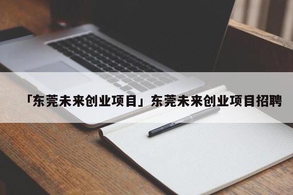 「东莞未来创业项目」东莞未来创业项目招聘