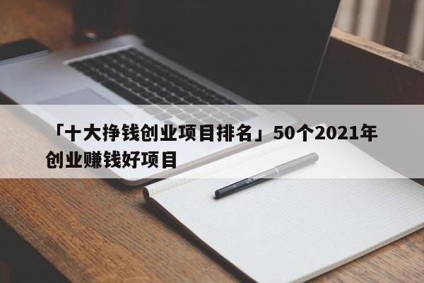 「十大挣钱创业项目排名」50个2021年创业赚钱好项目
