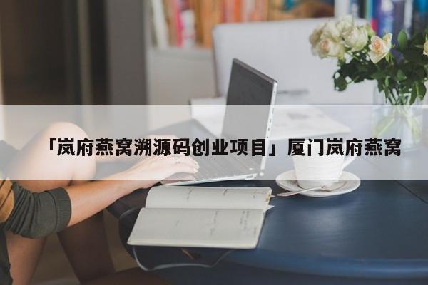 「岚府燕窝溯源码创业项目」厦门岚府燕窝