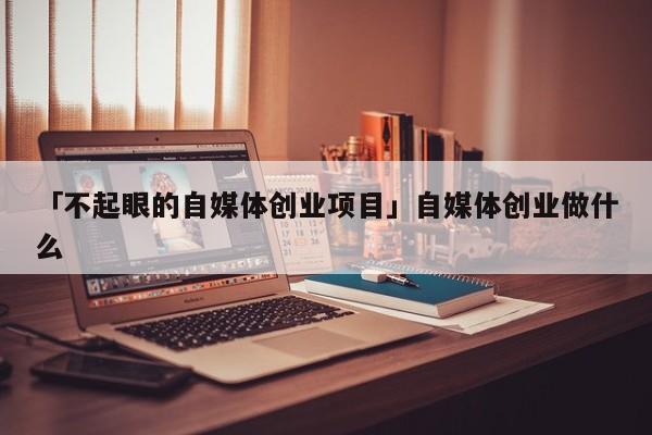 「不起眼的自媒体创业项目」自媒体创业做什么