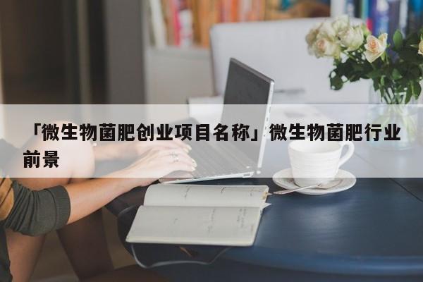 「微生物菌肥创业项目名称」微生物菌肥行业前景