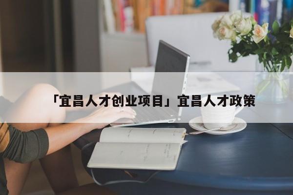 「宜昌人才创业项目」宜昌人才政策