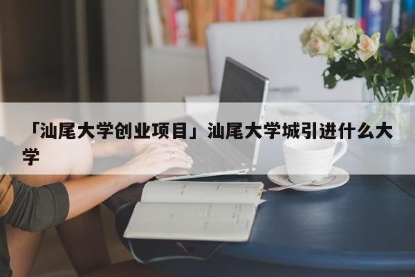 「汕尾大学创业项目」汕尾大学城引进什么大学