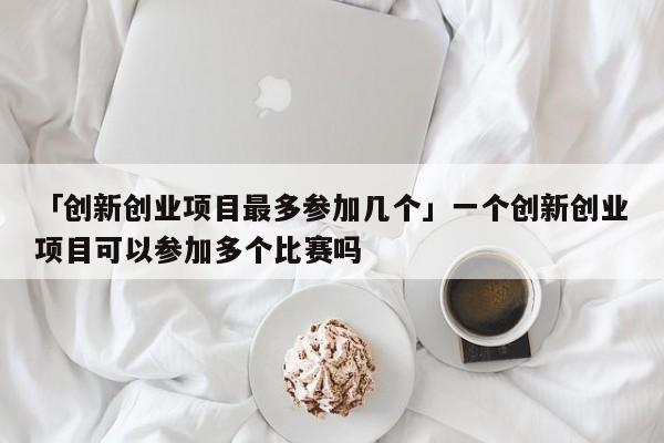 「创新创业项目最多参加几个」一个创新创业项目可以参加多个比赛吗
