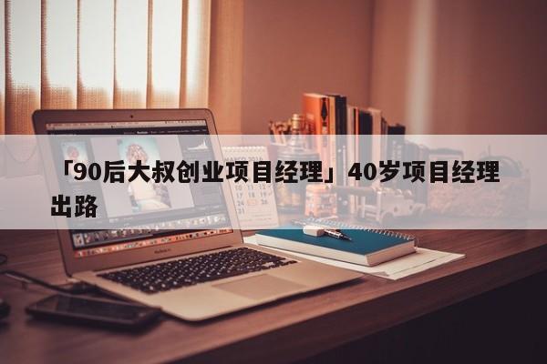 「90后大叔创业项目经理」40岁项目经理出路