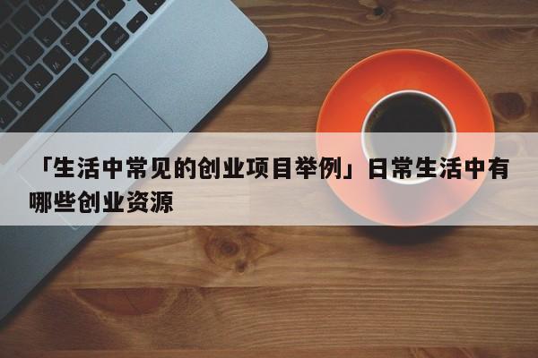 「生活中常见的创业项目举例」日常生活中有哪些创业资源