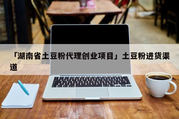 「湖南省土豆粉代理创业项目」土豆粉进货渠道