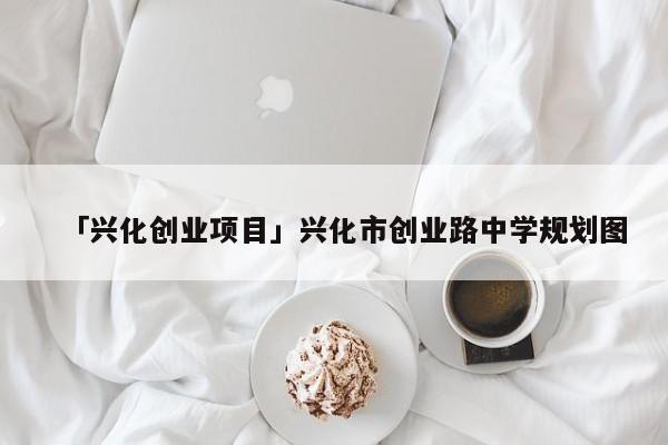 「兴化创业项目」兴化市创业路中学规划图