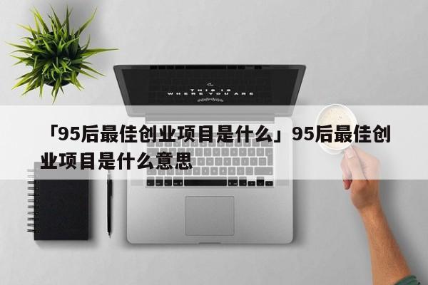 「95后最佳创业项目是什么」95后最佳创业项目是什么意思