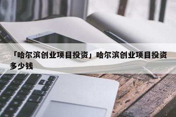 「哈尔滨创业项目投资」哈尔滨创业项目投资多少钱