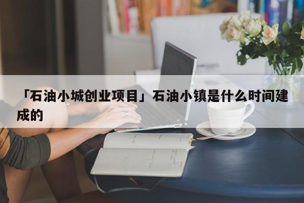 「石油小城创业项目」石油小镇是什么时间建成的