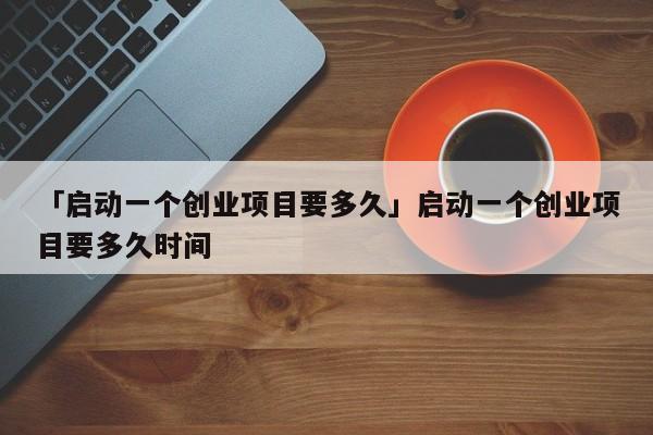 「启动一个创业项目要多久」启动一个创业项目要多久时间