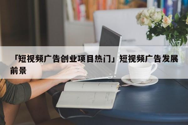 「短视频广告创业项目热门」短视频广告发展前景