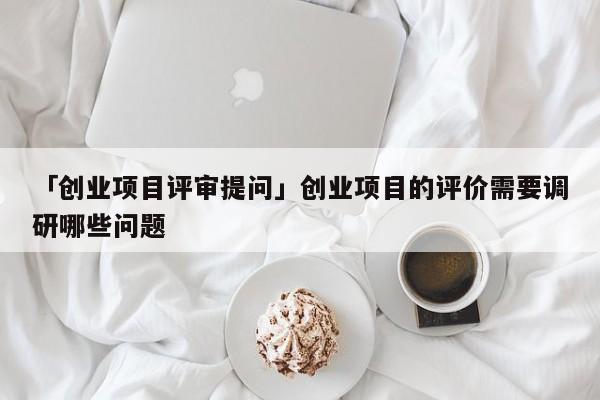 「创业项目评审提问」创业项目的评价需要调研哪些问题
