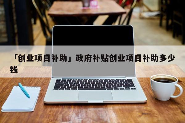 「创业项目补助」政府补贴创业项目补助多少钱