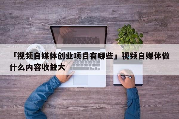 「视频自媒体创业项目有哪些」视频自媒体做什么内容收益大