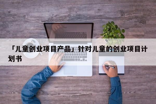 「儿童创业项目产品」针对儿童的创业项目计划书
