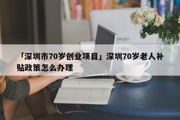 「深圳市70岁创业项目」深圳70岁老人补贴政策怎么办理