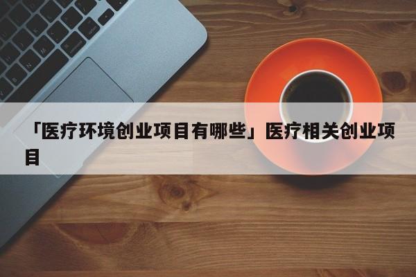 「医疗环境创业项目有哪些」医疗相关创业项目