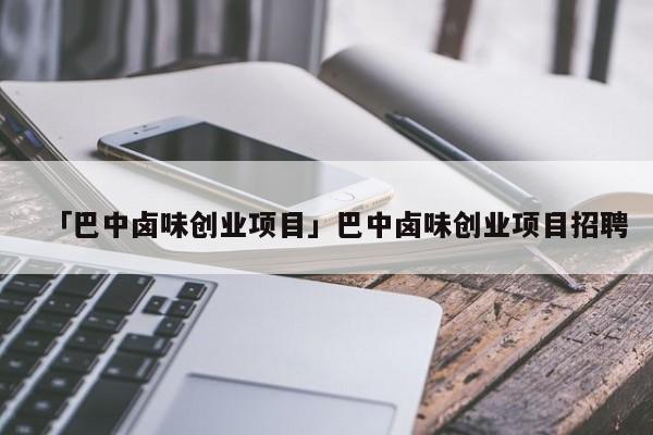 「巴中卤味创业项目」巴中卤味创业项目招聘
