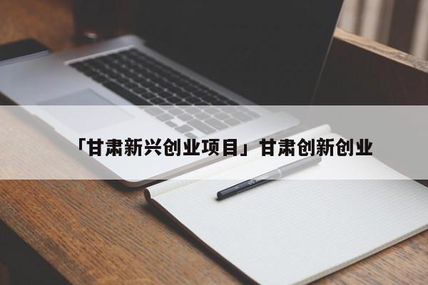 「甘肃新兴创业项目」甘肃创新创业