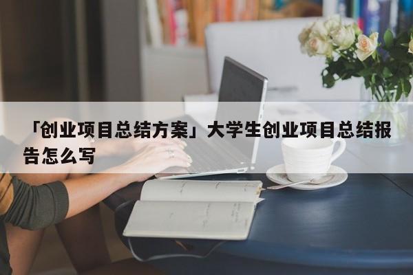 「创业项目总结方案」大学生创业项目总结报告怎么写