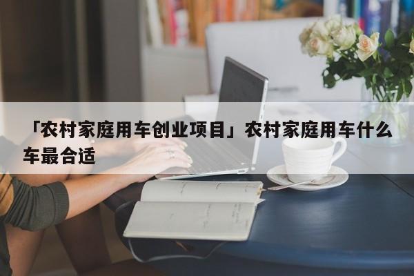 「农村家庭用车创业项目」农村家庭用车什么车最合适