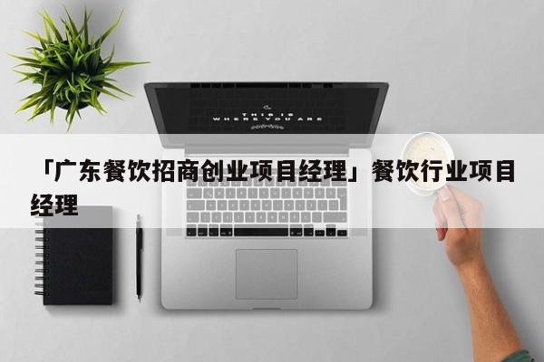 「广东餐饮招商创业项目经理」餐饮行业项目经理