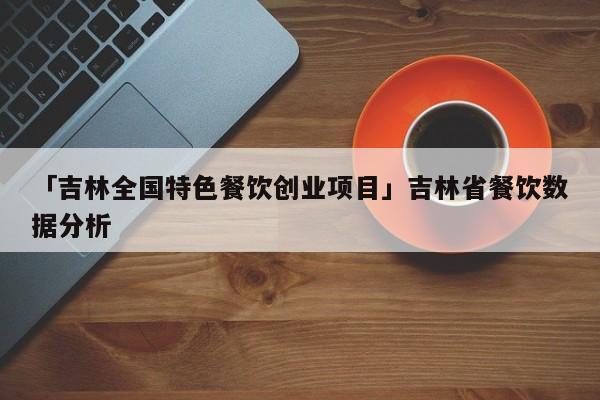 「吉林全国特色餐饮创业项目」吉林省餐饮数据分析