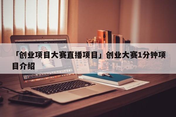 「创业项目大赛直播项目」创业大赛1分钟项目介绍