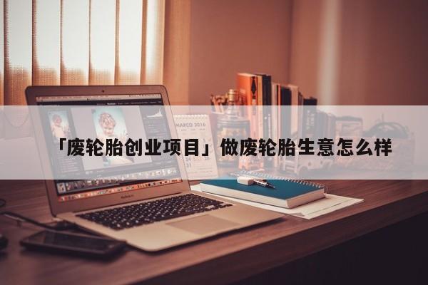 「废轮胎创业项目」做废轮胎生意怎么样