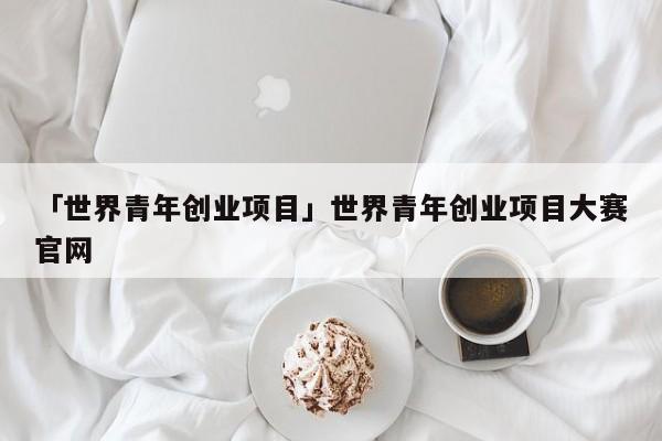 「世界青年创业项目」世界青年创业项目大赛官网