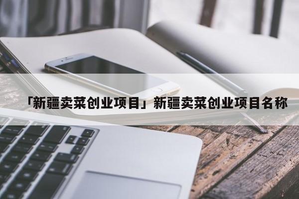 「新疆卖菜创业项目」新疆卖菜创业项目名称