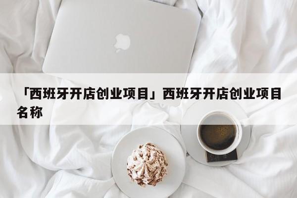 「西班牙开店创业项目」西班牙开店创业项目名称