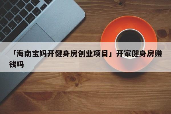 「海南宝妈开健身房创业项目」开家健身房赚钱吗