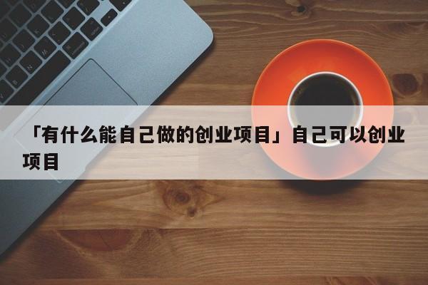 「有什么能自己做的创业项目」自己可以创业项目