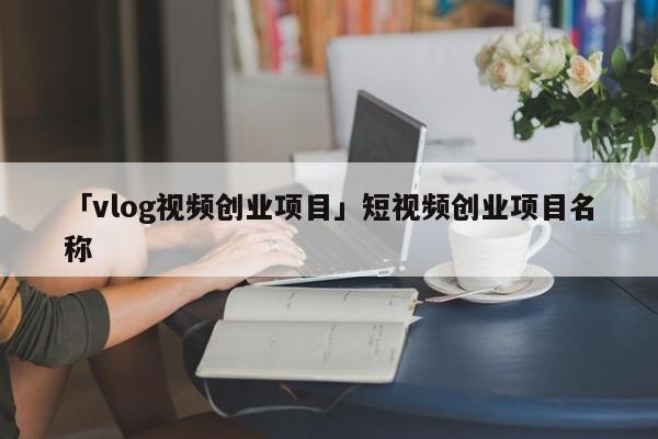 「vlog视频创业项目」短视频创业项目名称