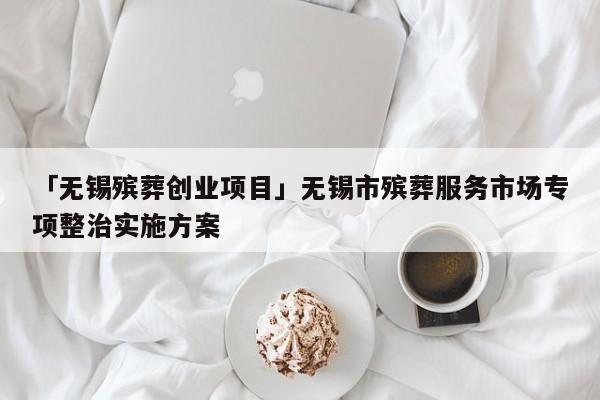 「无锡殡葬创业项目」无锡市殡葬服务市场专项整治实施方案