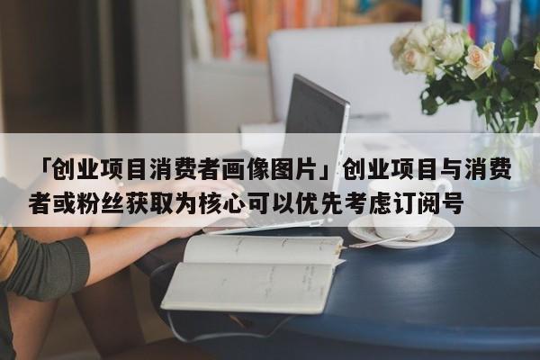 「创业项目消费者画像图片」创业项目与消费者或粉丝获取为核心可以优先考虑订阅号