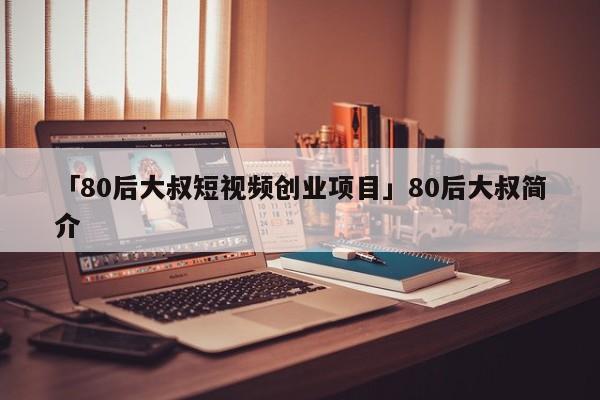 「80后大叔短视频创业项目」80后大叔简介