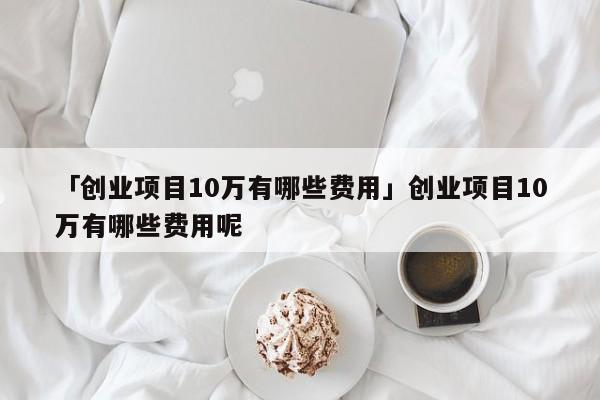 「创业项目10万有哪些费用」创业项目10万有哪些费用呢