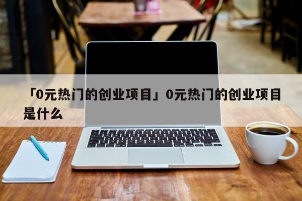「0元热门的创业项目」0元热门的创业项目是什么