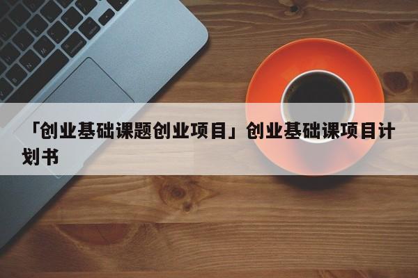 「创业基础课题创业项目」创业基础课项目计划书