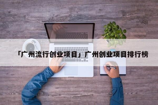 「广州流行创业项目」广州创业项目排行榜