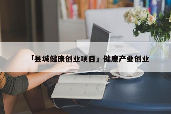 「县城健康创业项目」健康产业创业