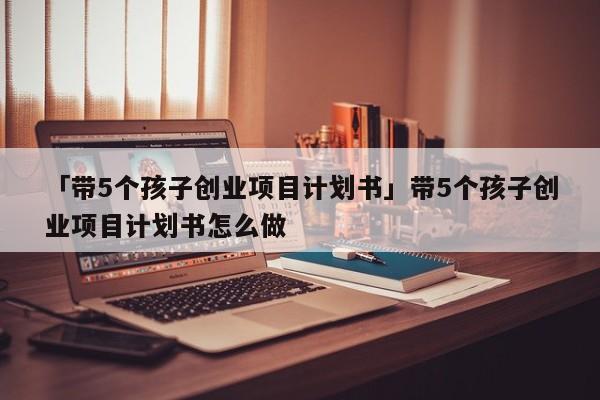 「带5个孩子创业项目计划书」带5个孩子创业项目计划书怎么做