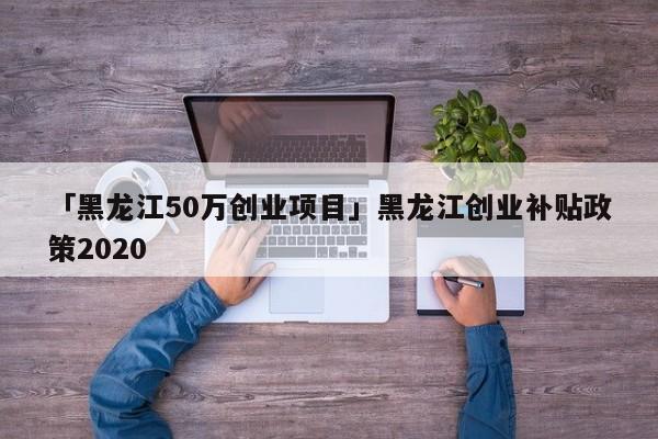 「黑龙江50万创业项目」黑龙江创业补贴政策2020