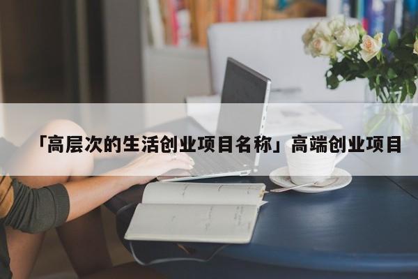 「高层次的生活创业项目名称」高端创业项目